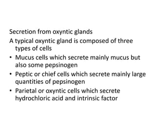 Secretion from oxyntic glands
A typical oxyntic gland is composed of three
types of cells
• Mucus cells which secrete mainly mucus but
also some pepsinogen
• Peptic or chief cells which secrete mainly large
quantities of pepsinogen
• Parietal or oxyntic cells which secrete
hydrochloric acid and intrinsic factor
 