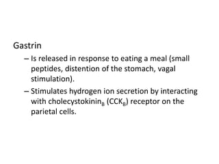 Gastrin
– Is released in response to eating a meal (small
peptides, distention of the stomach, vagal
stimulation).
– Stimulates hydrogen ion secretion by interacting
with cholecystokininB (CCKB) receptor on the
parietal cells.
 