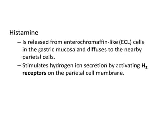 Histamine
– Is released from enterochromaffin-like (ECL) cells
in the gastric mucosa and diffuses to the nearby
parietal cells.
– Stimulates hydrogen ion secretion by activating H2
receptors on the parietal cell membrane.
 