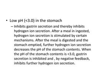 • Low pH (<3.0) in the stomach
– Inhibits gastrin secretion and thereby inhibits
hydrogen ion secretion. After a meal in ingested,
hydrogen ion secretion is stimulated by certain
mechanisms. After the meal is digested and the
stomach emptied, further hydrogen ion secretion
decreases the pH of the stomach contents. When
the pH of the stomach contents is <3.0, gastrin
secretion is inhibited and , by negative feedback,
inhibits further hydrogen ion secretion.
 