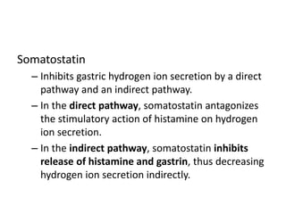Somatostatin
– Inhibits gastric hydrogen ion secretion by a direct
pathway and an indirect pathway.
– In the direct pathway, somatostatin antagonizes
the stimulatory action of histamine on hydrogen
ion secretion.
– In the indirect pathway, somatostatin inhibits
release of histamine and gastrin, thus decreasing
hydrogen ion secretion indirectly.
 