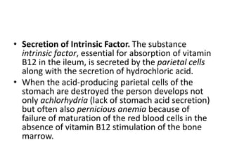 • Secretion of Intrinsic Factor. The substance
intrinsic factor, essential for absorption of vitamin
B12 in the ileum, is secreted by the parietal cells
along with the secretion of hydrochloric acid.
• When the acid-producing parietal cells of the
stomach are destroyed the person develops not
only achlorhydria (lack of stomach acid secretion)
but often also pernicious anemia because of
failure of maturation of the red blood cells in the
absence of vitamin B12 stimulation of the bone
marrow.
 