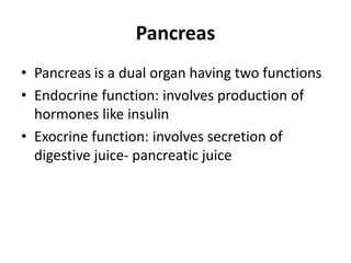 Pancreas
• Pancreas is a dual organ having two functions
• Endocrine function: involves production of
hormones like insulin
• Exocrine function: involves secretion of
digestive juice- pancreatic juice
 