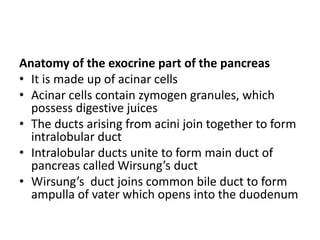 Anatomy of the exocrine part of the pancreas
• It is made up of acinar cells
• Acinar cells contain zymogen granules, which
possess digestive juices
• The ducts arising from acini join together to form
intralobular duct
• Intralobular ducts unite to form main duct of
pancreas called Wirsung’s duct
• Wirsung’s duct joins common bile duct to form
ampulla of vater which opens into the duodenum
 