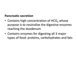 Pancreatic secretion
• Contains high concentration of HCO3 whose
purpose is to neutralize the digestive enzymes
reaching the duodenum
• Contains enzymes for digesting all 3 major
types of food: proteins, carbohydrates and fats
 