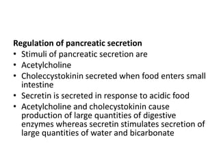 Regulation of pancreatic secretion
• Stimuli of pancreatic secretion are
• Acetylcholine
• Choleccystokinin secreted when food enters small
intestine
• Secretin is secreted in response to acidic food
• Acetylcholine and cholecystokinin cause
production of large quantities of digestive
enzymes whereas secretin stimulates secretion of
large quantities of water and bicarbonate
 