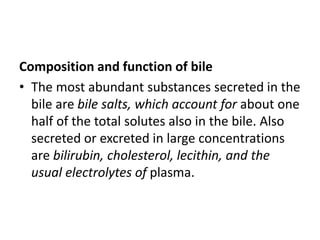 Composition and function of bile
• The most abundant substances secreted in the
bile are bile salts, which account for about one
half of the total solutes also in the bile. Also
secreted or excreted in large concentrations
are bilirubin, cholesterol, lecithin, and the
usual electrolytes of plasma.
 