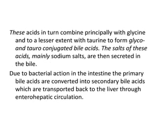 These acids in turn combine principally with glycine
and to a lesser extent with taurine to form glyco-
and tauro conjugated bile acids. The salts of these
acids, mainly sodium salts, are then secreted in
the bile.
Due to bacterial action in the intestine the primary
bile acids are converted into secondary bile acids
which are transported back to the liver through
enterohepatic circulation.
 