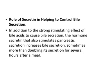 • Role of Secretin in Helping to Control Bile
Secretion.
• In addition to the strong stimulating effect of
bile acids to cause bile secretion, the hormone
secretin that also stimulates pancreatic
secretion increases bile secretion, sometimes
more than doubling its secretion for several
hours after a meal.
 