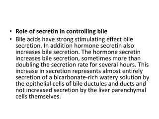 • Role of secretin in controlling bile
• Bile acids have strong stimulating effect bile
secretion. In addition hormone secretin also
increases bile secretion. The hormone secretin
increases bile secretion, sometimes more than
doubling the secretion rate for several hours. This
increase in secretion represents almost entirely
secretion of a bicarbonate-rich watery solution by
the epithelial cells of bile ductules and ducts and
not increased secretion by the liver parenchymal
cells themselves.
 
