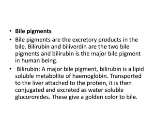 • Bile pigments
• Bile pigments are the excretory products in the
bile. Bilirubin and biliverdin are the two bile
pigments and bilirubin is the major bile pigment
in human being.
• Bilirubin: A major bile pigment, bilirubin is a lipid
soluble metabolite of haemoglobin. Transported
to the liver attached to the protein, it is then
conjugated and excreted as water soluble
glucuronides. These give a golden color to bile.
 