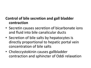 Control of bile secretion and gall bladder
contraction
• Secretin causes secretion of bicarbonate ions
and fluid into bile canalicular ducts
• Secretion of bile salts by hepatocytes is
directly proportional to hepatic portal vein
concentration of bile salts
• Choleccystokinin causes gallbladder
contraction and sphincter of Oddi relaxation
 