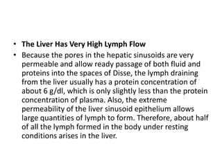 • The Liver Has Very High Lymph Flow
• Because the pores in the hepatic sinusoids are very
permeable and allow ready passage of both fluid and
proteins into the spaces of Disse, the lymph draining
from the liver usually has a protein concentration of
about 6 g/dl, which is only slightly less than the protein
concentration of plasma. Also, the extreme
permeability of the liver sinusoid epithelium allows
large quantities of lymph to form. Therefore, about half
of all the lymph formed in the body under resting
conditions arises in the liver.
 