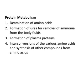 Protein Metabolism
1. Deamination of amino acids
2. Formation of urea for removal of ammonia
from the body fluids
3. Formation of plasma proteins
4. Interconversions of the various amino acids
and synthesis of other compounds from
amino acids
 