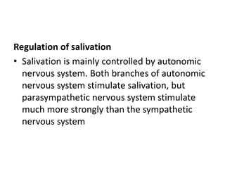 Regulation of salivation
• Salivation is mainly controlled by autonomic
nervous system. Both branches of autonomic
nervous system stimulate salivation, but
parasympathetic nervous system stimulate
much more strongly than the sympathetic
nervous system
 