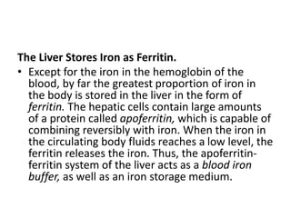 The Liver Stores Iron as Ferritin.
• Except for the iron in the hemoglobin of the
blood, by far the greatest proportion of iron in
the body is stored in the liver in the form of
ferritin. The hepatic cells contain large amounts
of a protein called apoferritin, which is capable of
combining reversibly with iron. When the iron in
the circulating body fluids reaches a low level, the
ferritin releases the iron. Thus, the apoferritin-
ferritin system of the liver acts as a blood iron
buffer, as well as an iron storage medium.
 