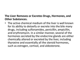 The Liver Removes or Excretes Drugs, Hormones, and
Other Substances.
• The active chemical medium of the liver is well known
for its ability to detoxify or excrete into the bile many
drugs, including sulfonamides, penicillin, ampicillin,
and erythromycin. In a similar manner, several of the
hormones secreted by the endocrine glands are either
chemically altered or excreted by the liver, including
thyroxine and essentially all the steroid hormones,
such as estrogen, cortisol, and aldosterone.
 