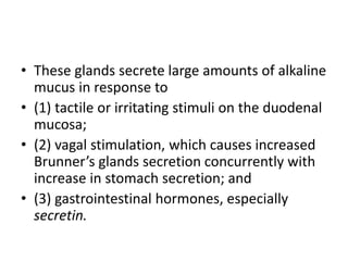 • These glands secrete large amounts of alkaline
mucus in response to
• (1) tactile or irritating stimuli on the duodenal
mucosa;
• (2) vagal stimulation, which causes increased
Brunner’s glands secretion concurrently with
increase in stomach secretion; and
• (3) gastrointestinal hormones, especially
secretin.
 