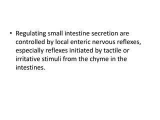 • Regulating small intestine secretion are
controlled by local enteric nervous reflexes,
especially reflexes initiated by tactile or
irritative stimuli from the chyme in the
intestines.
 