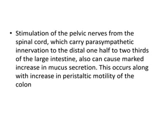 • Stimulation of the pelvic nerves from the
spinal cord, which carry parasympathetic
innervation to the distal one half to two thirds
of the large intestine, also can cause marked
increase in mucus secretion. This occurs along
with increase in peristaltic motility of the
colon
 