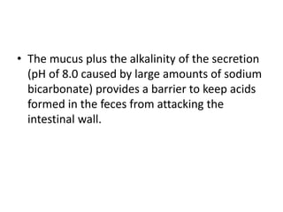 • The mucus plus the alkalinity of the secretion
(pH of 8.0 caused by large amounts of sodium
bicarbonate) provides a barrier to keep acids
formed in the feces from attacking the
intestinal wall.
 