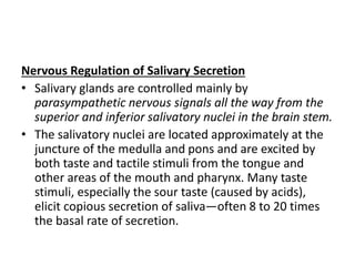 Nervous Regulation of Salivary Secretion
• Salivary glands are controlled mainly by
parasympathetic nervous signals all the way from the
superior and inferior salivatory nuclei in the brain stem.
• The salivatory nuclei are located approximately at the
juncture of the medulla and pons and are excited by
both taste and tactile stimuli from the tongue and
other areas of the mouth and pharynx. Many taste
stimuli, especially the sour taste (caused by acids),
elicit copious secretion of saliva—often 8 to 20 times
the basal rate of secretion.
 