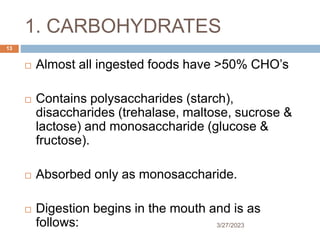 1. CARBOHYDRATES
3/27/2023
13
 Almost all ingested foods have >50% CHO’s
 Contains polysaccharides (starch),
disaccharides (trehalase, maltose, sucrose &
lactose) and monosaccharide (glucose &
fructose).
 Absorbed only as monosaccharide.
 Digestion begins in the mouth and is as
follows:
 
