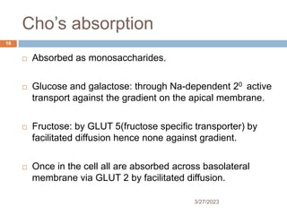 Cho’s absorption
3/27/2023
16
 Absorbed as monosaccharides.
 Glucose and galactose: through Na-dependent 20 active
transport against the gradient on the apical membrane.
 Fructose: by GLUT 5(fructose specific transporter) by
facilitated diffusion hence none against gradient.
 Once in the cell all are absorbed across basolateral
membrane via GLUT 2 by facilitated diffusion.
 