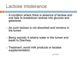 Lactose intolerance
3/27/2023
18
 A condition where there is absence of lactase and
one fails to breakdown lactose into glucose and
galactose.
 As such lactose is not absorbed and remains in
the lumen
 Being osmotic it retains water in the lumen and
leads to Diarrhea.
 Treatment: avoid milk products or lactase
supplementation.
 