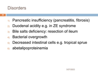 Disorders
3/27/2023
29
1) Pancreatic insufficiency (pancreatitis, fibrosis)
2) Duodenal acidity e.g. in ZE syndrome
3) Bile salts deficiency: resection of ileum
4) Bacterial overgrowth
5) Decreased intestinal cells e.g. tropical sprue
6) abetalipoproteinemia
 