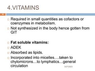 4.VITAMINS
3/27/2023
30
 Required in small quantities as cofactors or
coenzymes in metabolism.
 Not synthesized in the body hence gotten from
GIT
 Fat soluble vitamins:
 ADEK
 Absorbed as lipids.
 Incorporated into micelles….taken to
chylomicrons…to lymphatics…general
circulation
 