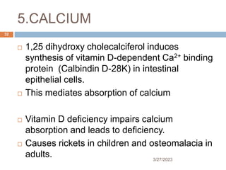 5.CALCIUM
3/27/2023
32
 1,25 dihydroxy cholecalciferol induces
synthesis of vitamin D-dependent Ca2+ binding
protein (Calbindin D-28K) in intestinal
epithelial cells.
 This mediates absorption of calcium
 Vitamin D deficiency impairs calcium
absorption and leads to deficiency.
 Causes rickets in children and osteomalacia in
adults.
 