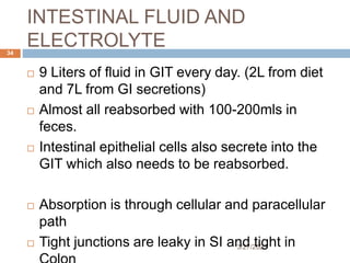 INTESTINAL FLUID AND
ELECTROLYTE
3/27/2023
34
 9 Liters of fluid in GIT every day. (2L from diet
and 7L from GI secretions)
 Almost all reabsorbed with 100-200mls in
feces.
 Intestinal epithelial cells also secrete into the
GIT which also needs to be reabsorbed.
 Absorption is through cellular and paracellular
path
 Tight junctions are leaky in SI and tight in
 