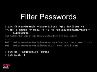 $ git filter-branch --tree-filter 'git ls-files -z
"*.rb" | xargs -0 perl -p -i -e "s#(12345)#REMOVED#g"'
-- --allRewrite
051fdf0ac67128a918dd703e26df5737cf6f39da (8/8)
...
Ref 'refs/remotes/origin/awesome-feature' was rewritten
Ref 'refs/remotes/origin/master' was rewritten
$ git gc --aggressive —prune
$ git push -f
Filter Passwords