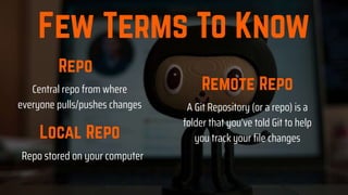 A Git Repository (or a repo) is a
folder that you’ve told Git to help
you track your file changes
Repo stored on your computer
Central repo from where
everyone pulls/pushes changes
 