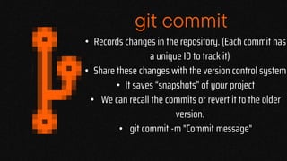 git commit
• Records changes in the repository. (Each commit has
a unique ID to track it)
• Share these changes with the version control system
• It saves “snapshots” of your project
• We can recall the commits or revert it to the older
version.
• git commit -m "Commit message"
 