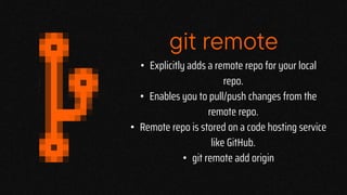 git remote
• Explicitly adds a remote repo for your local
repo.
• Enables you to pull/push changes from the
remote repo.
• Remote repo is stored on a code hosting service
like GitHub.
• git remote add origin
 