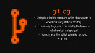 git log
• Git log is a flexible command which allows users to
view the history of the repository.
• It has many flags which can modify the format in
which output is displayed
• You can also filter which commits to show.
• git log
 
