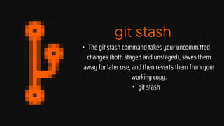 git stash
• The git stash command takes your uncommitted
changes (both staged and unstaged), saves them
away for later use, and then reverts them from your
working copy.
• git stash
 