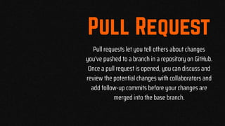 Pull requests let you tell others about changes
you've pushed to a branch in a repository on GitHub.
Once a pull request is opened, you can discuss and
review the potential changes with collaborators and
add follow-up commits before your changes are
merged into the base branch.
 