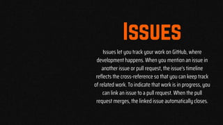 Issues let you track your work on GitHub, where
development happens. When you mention an issue in
another issue or pull request, the issue's timeline
reflects the cross-reference so that you can keep track
of related work. To indicate that work is in progress, you
can link an issue to a pull request. When the pull
request merges, the linked issue automatically closes.
 