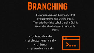 A branch is a version of the repository that
diverges from the main working project.
The master branch is a default branch in Git. It is
instantiated when first commit made on the
project.
• git branch<branch>
• git checkout <new_branch>
• git branch
• git branch -d <branch>
 