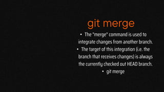 git merge
• The "merge" command is used to
integrate changes from another branch.
• The target of this integration (i.e. the
branch that receives changes) is always
the currently checked out HEAD branch.
• git merge
 