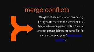 Merge conflicts occur when competing
changes are made to the same line of a
file, or when one person edits a file and
another person deletes the same file. For
more information, see "About merge
conflicts."
merge conflicts
 