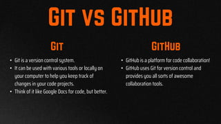 • Git is a version control system.
• It can be used with various tools or locally on
your computer to help you keep track of
changes in your code projects.
• Think of it like Google Docs for code, but better.
• GitHub is a platform for code collaboration!
• GitHub uses Git for version control and
provides you all sorts of awesome
collaboration tools.
 