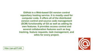 GitHub is a Web-based Git version control
repository hosting service. It is mostly used for
computer code. It offers all of the distributed
version control and source code management
(SCM) functionality of Git as well as adding its
own features. It provides access control and
several collaboration features such as bug
tracking, feature requests, task management, and
wikis for every project.
https://goo.gl/tTJsbh
 