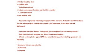 1. First ordered list item
2. Another item
⋅⋅* Unordered sub-list.
1. Actual numbers don't matter, just that it's a number
⋅⋅1. Ordered sub-list
4. And another item.
⋅⋅⋅You can have properly indented paragraphs within list items. Notice the blank line above,
and the leading spaces (at least one, but we'll use three here to also align the raw
Markdown).
⋅⋅⋅To have a line break without a paragraph, you will need to use two trailing spaces.⋅⋅
⋅⋅⋅Note that this line is separate, but within the same paragraph.⋅⋅
⋅⋅⋅(This is contrary to the typical GFM line break behaviour, where trailing spaces are not
required.)
* Unordered list can use asterisks
- Or minuses
+ Or pluses
 
