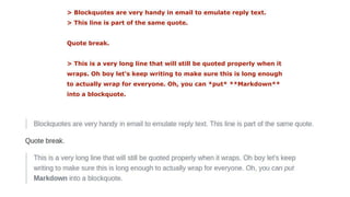 > Blockquotes are very handy in email to emulate reply text.
> This line is part of the same quote.
Quote break.
> This is a very long line that will still be quoted properly when it
wraps. Oh boy let's keep writing to make sure this is long enough
to actually wrap for everyone. Oh, you can *put* **Markdown**
into a blockquote.
 