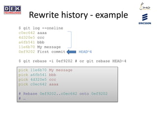 Rewrite history - example
$ git log --oneline
c0ec642 aaaa
4d320e5 ccc
a6fb541 bbb
11e6b70 My message
0ef9202 First commit
$ git rebase -i 0ef9202 # or git rebase HEAD~4
pick 11e6b70 My message
pick a6fb541 bbb
pick 4d320e5 ccc
pick c0ec642 aaaa
# Rebase 0ef9202..c0ec642 onto 0ef9202
# …
HEAD~4
 