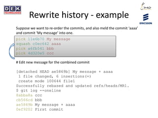 Rewrite history - example
Suppose we want to re-order the commits, and also meld the commit ‘aaaa’
and commit ‘My message’ into one.
pick 11e6b70 My message
squash c0ec642 aaaa
pick a6fb541 bbb
pick 4d320e5 ccc
# Edit new message for the combined commit
[detached HEAD ae5869b] My message + aaaa
1 file changed, 6 insertions(+)
create mode 100644 file1
Successfully rebased and updated refs/heads/MR1.
$ git log --oneline
8abba8a ccc
cb566cd bbb
ae5869b My message + aaaa
0ef9202 First commit
 
